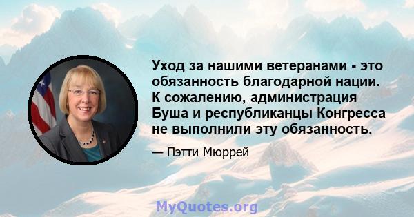 Уход за нашими ветеранами - это обязанность благодарной нации. К сожалению, администрация Буша и республиканцы Конгресса не выполнили эту обязанность.