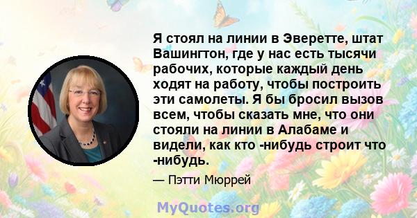 Я стоял на линии в Эверетте, штат Вашингтон, где у нас есть тысячи рабочих, которые каждый день ходят на работу, чтобы построить эти самолеты. Я бы бросил вызов всем, чтобы сказать мне, что они стояли на линии в Алабаме 