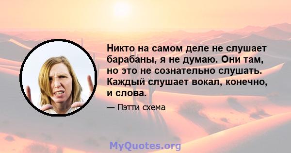 Никто на самом деле не слушает барабаны, я не думаю. Они там, но это не сознательно слушать. Каждый слушает вокал, конечно, и слова.