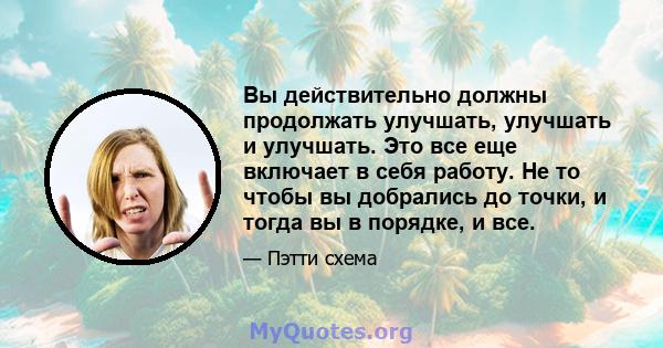 Вы действительно должны продолжать улучшать, улучшать и улучшать. Это все еще включает в себя работу. Не то чтобы вы добрались до точки, и тогда вы в порядке, и все.