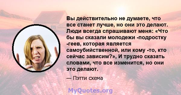 Вы действительно не думаете, что все станет лучше, но они это делают. Люди всегда спрашивают меня: «Что бы вы сказали молодежи -подростку -геев, которая является самоубийственной, или кому -то, кто сейчас зависим?», И