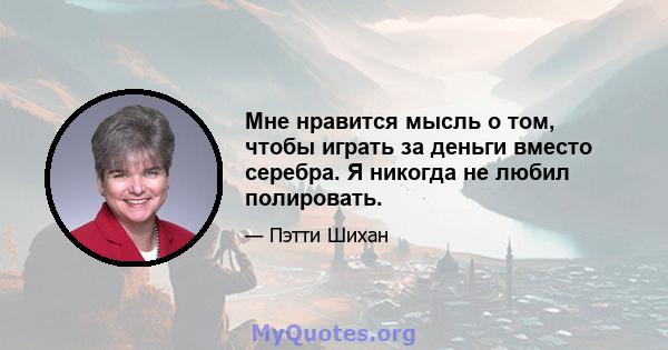 Мне нравится мысль о том, чтобы играть за деньги вместо серебра. Я никогда не любил полировать.