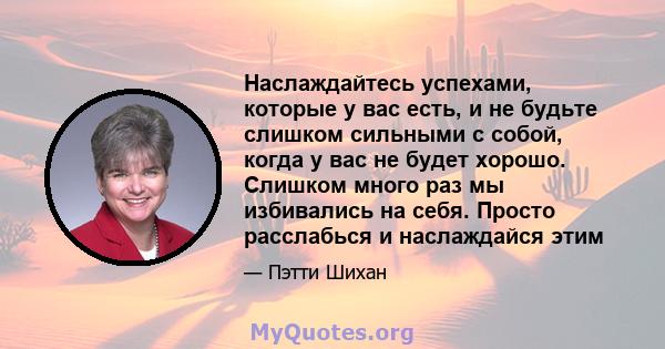 Наслаждайтесь успехами, которые у вас есть, и не будьте слишком сильными с собой, когда у вас не будет хорошо. Слишком много раз мы избивались на себя. Просто расслабься и наслаждайся этим