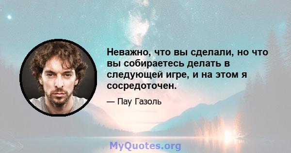 Неважно, что вы сделали, но что вы собираетесь делать в следующей игре, и на этом я сосредоточен.