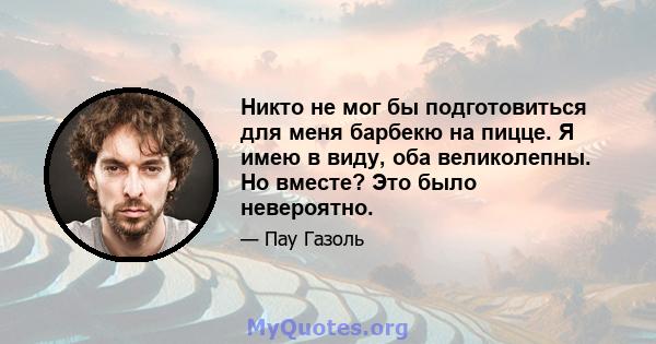 Никто не мог бы подготовиться для меня барбекю на пицце. Я имею в виду, оба великолепны. Но вместе? Это было невероятно.