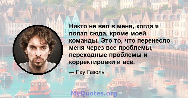 Никто не вел в меня, когда я попал сюда, кроме моей команды. Это то, что перенесло меня через все проблемы, переходные проблемы и корректировки и все.