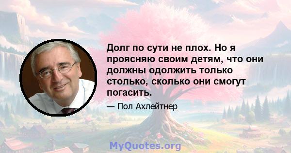 Долг по сути не плох. Но я проясняю своим детям, что они должны одолжить только столько, сколько они смогут погасить.