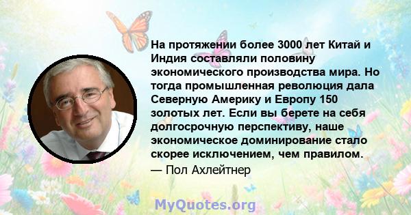 На протяжении более 3000 лет Китай и Индия составляли половину экономического производства мира. Но тогда промышленная революция дала Северную Америку и Европу 150 золотых лет. Если вы берете на себя долгосрочную