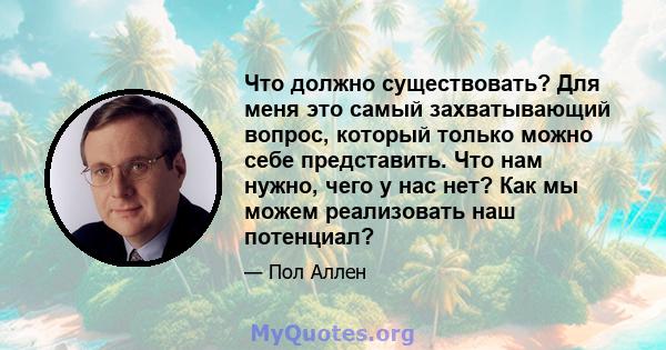 Что должно существовать? Для меня это самый захватывающий вопрос, который только можно себе представить. Что нам нужно, чего у нас нет? Как мы можем реализовать наш потенциал?