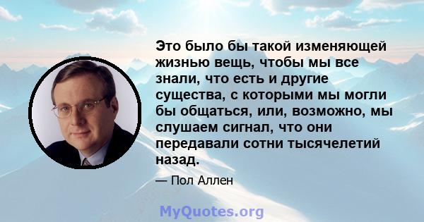 Это было бы такой изменяющей жизнью вещь, чтобы мы все знали, что есть и другие существа, с которыми мы могли бы общаться, или, возможно, мы слушаем сигнал, что они передавали сотни тысячелетий назад.