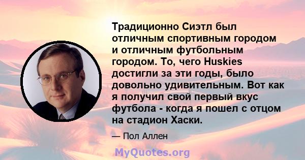 Традиционно Сиэтл был отличным спортивным городом и отличным футбольным городом. То, чего Huskies достигли за эти годы, было довольно удивительным. Вот как я получил свой первый вкус футбола - когда я пошел с отцом на