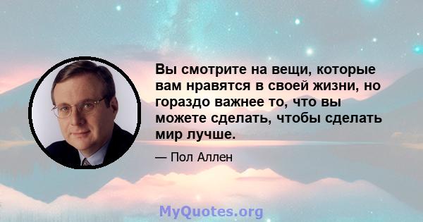 Вы смотрите на вещи, которые вам нравятся в своей жизни, но гораздо важнее то, что вы можете сделать, чтобы сделать мир лучше.