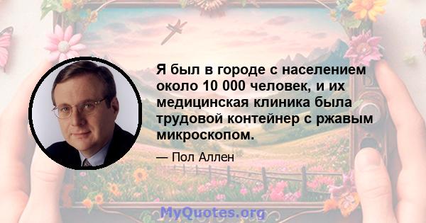 Я был в городе с населением около 10 000 человек, и их медицинская клиника была трудовой контейнер с ржавым микроскопом.