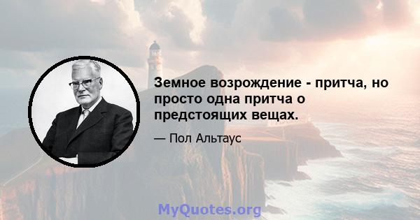 Земное возрождение - притча, но просто одна притча о предстоящих вещах.