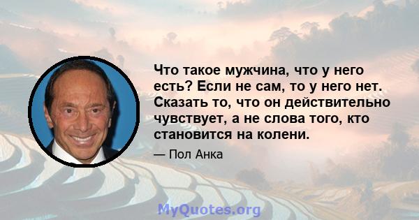 Что такое мужчина, что у него есть? Если не сам, то у него нет. Сказать то, что он действительно чувствует, а не слова того, кто становится на колени.