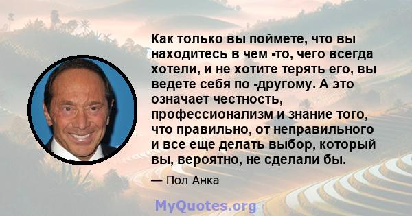 Как только вы поймете, что вы находитесь в чем -то, чего всегда хотели, и не хотите терять его, вы ведете себя по -другому. А это означает честность, профессионализм и знание того, что правильно, от неправильного и все