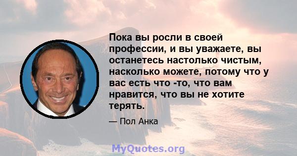 Пока вы росли в своей профессии, и вы уважаете, вы останетесь настолько чистым, насколько можете, потому что у вас есть что -то, что вам нравится, что вы не хотите терять.