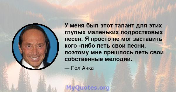 У меня был этот талант для этих глупых маленьких подростковых песен. Я просто не мог заставить кого -либо петь свои песни, поэтому мне пришлось петь свои собственные мелодии.