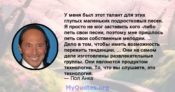 У меня был этот талант для этих глупых маленьких подростковых песен. Я просто не мог заставить кого -либо петь свои песни, поэтому мне пришлось петь свои собственные мелодии. ... Дело в том, чтобы иметь возможность