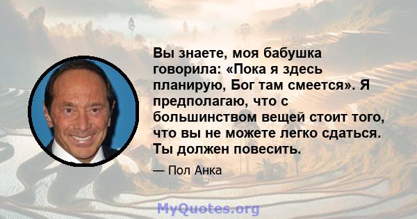 Вы знаете, моя бабушка говорила: «Пока я здесь планирую, Бог там смеется». Я предполагаю, что с большинством вещей стоит того, что вы не можете легко сдаться. Ты должен повесить.