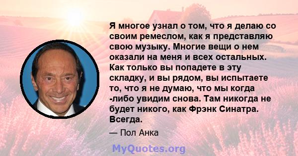 Я многое узнал о том, что я делаю со своим ремеслом, как я представляю свою музыку. Многие вещи о нем оказали на меня и всех остальных. Как только вы попадете в эту складку, и вы рядом, вы испытаете то, что я не думаю,