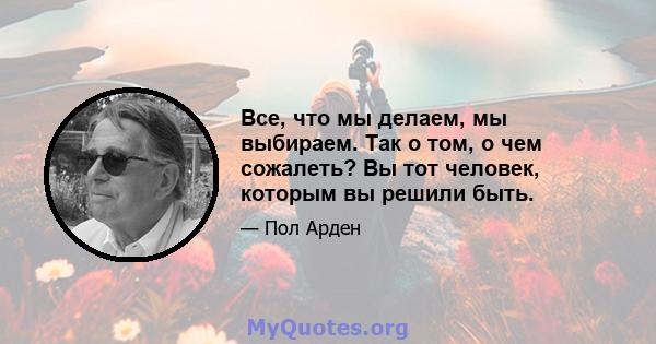 Все, что мы делаем, мы выбираем. Так о том, о чем сожалеть? Вы тот человек, которым вы решили быть.