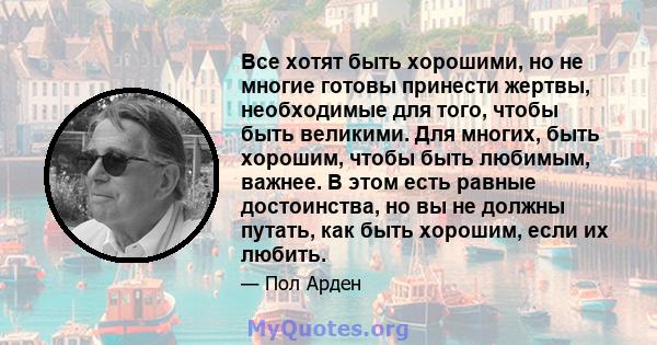 Все хотят быть хорошими, но не многие готовы принести жертвы, необходимые для того, чтобы быть великими. Для многих, быть хорошим, чтобы быть любимым, важнее. В этом есть равные достоинства, но вы не должны путать, как