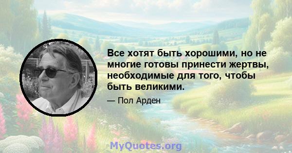 Все хотят быть хорошими, но не многие готовы принести жертвы, необходимые для того, чтобы быть великими.