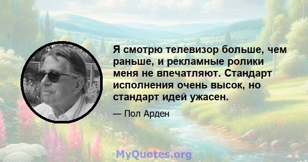 Я смотрю телевизор больше, чем раньше, и рекламные ролики меня не впечатляют. Стандарт исполнения очень высок, но стандарт идей ужасен.