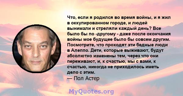 Что, если я родился во время войны, и я жил в оккупированном городе, и людей вынимали и стреляли каждый день? Все было бы по -другому - даже после окончания войны мое будущее было бы совсем другим. Посмотрите, что