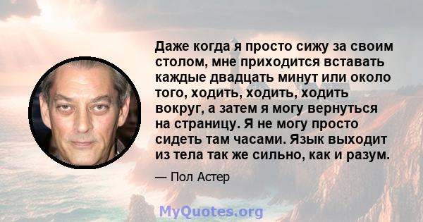 Даже когда я просто сижу за своим столом, мне приходится вставать каждые двадцать минут или около того, ходить, ходить, ходить вокруг, а затем я могу вернуться на страницу. Я не могу просто сидеть там часами. Язык