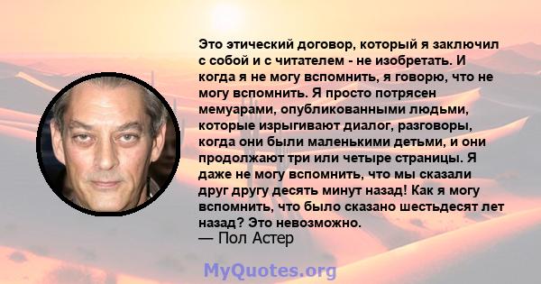 Это этический договор, который я заключил с собой и с читателем - не изобретать. И когда я не могу вспомнить, я говорю, что не могу вспомнить. Я просто потрясен мемуарами, опубликованными людьми, которые изрыгивают