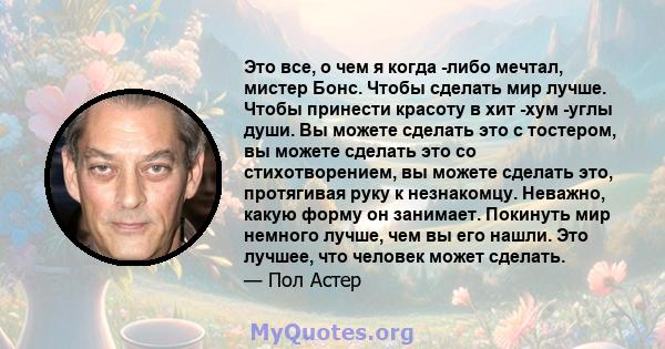 Это все, о чем я когда -либо мечтал, мистер Бонс. Чтобы сделать мир лучше. Чтобы принести красоту в хит -хум -углы души. Вы можете сделать это с тостером, вы можете сделать это со стихотворением, вы можете сделать это,