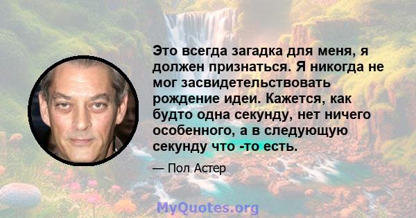 Это всегда загадка для меня, я должен признаться. Я никогда не мог засвидетельствовать рождение идеи. Кажется, как будто одна секунду, нет ничего особенного, а в следующую секунду что -то есть.