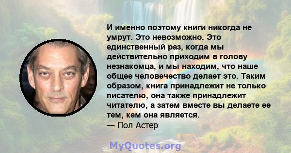 И именно поэтому книги никогда не умрут. Это невозможно. Это единственный раз, когда мы действительно приходим в голову незнакомца, и мы находим, что наше общее человечество делает это. Таким образом, книга принадлежит