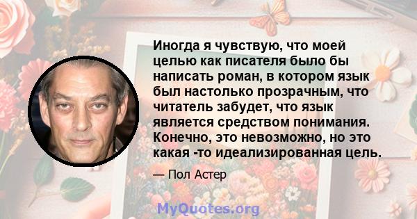 Иногда я чувствую, что моей целью как писателя было бы написать роман, в котором язык был настолько прозрачным, что читатель забудет, что язык является средством понимания. Конечно, это невозможно, но это какая -то