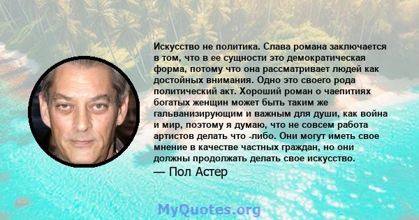 Искусство не политика. Слава романа заключается в том, что в ее сущности это демократическая форма, потому что она рассматривает людей как достойных внимания. Одно это своего рода политический акт. Хороший роман о