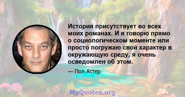 История присутствует во всех моих романах. И я говорю прямо о социологическом моменте или просто погружаю свой характер в окружающую среду, я очень осведомлен об этом.