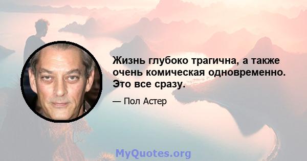 Жизнь глубоко трагична, а также очень комическая одновременно. Это все сразу.