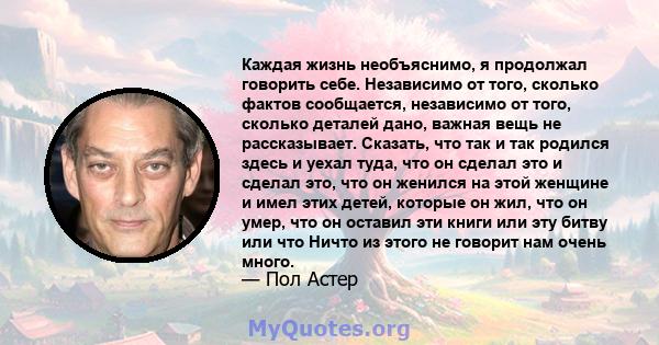 Каждая жизнь необъяснимо, я продолжал говорить себе. Независимо от того, сколько фактов сообщается, независимо от того, сколько деталей дано, важная вещь не рассказывает. Сказать, что так и так родился здесь и уехал