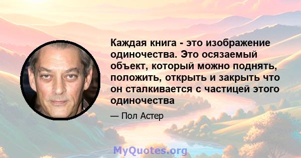 Каждая книга - это изображение одиночества. Это осязаемый объект, который можно поднять, положить, открыть и закрыть что он сталкивается с частицей этого одиночества