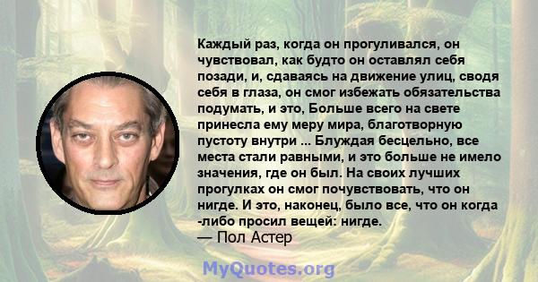 Каждый раз, когда он прогуливался, он чувствовал, как будто он оставлял себя позади, и, сдаваясь на движение улиц, сводя себя в глаза, он смог избежать обязательства подумать, и это, Больше всего на свете принесла ему