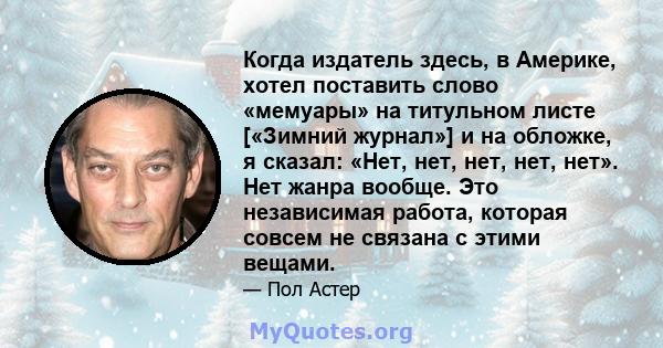 Когда издатель здесь, в Америке, хотел поставить слово «мемуары» на титульном листе [«Зимний журнал»] и на обложке, я сказал: «Нет, нет, нет, нет, нет». Нет жанра вообще. Это независимая работа, которая совсем не