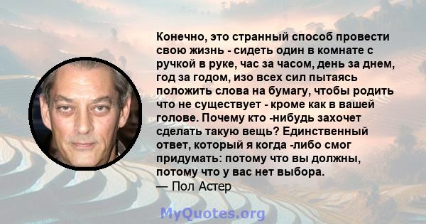 Конечно, это странный способ провести свою жизнь - сидеть один в комнате с ручкой в ​​руке, час за часом, день за днем, год за годом, изо всех сил пытаясь положить слова на бумагу, чтобы родить что не существует - кроме 