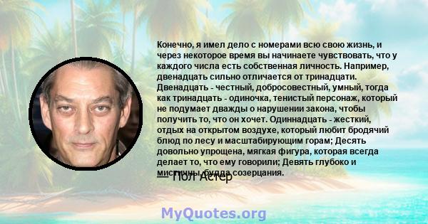 Конечно, я имел дело с номерами всю свою жизнь, и через некоторое время вы начинаете чувствовать, что у каждого числа есть собственная личность. Например, двенадцать сильно отличается от тринадцати. Двенадцать -