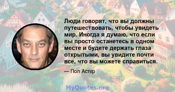 Люди говорят, что вы должны путешествовать, чтобы увидеть мир. Иногда я думаю, что если вы просто останетесь в одном месте и будете держать глаза открытыми, вы увидите почти все, что вы можете справиться.