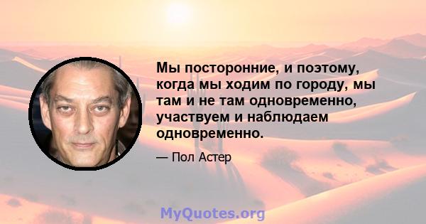 Мы посторонние, и поэтому, когда мы ходим по городу, мы там и не там одновременно, участвуем и наблюдаем одновременно.