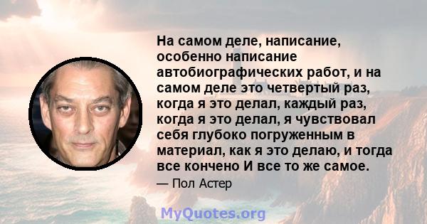 На самом деле, написание, особенно написание автобиографических работ, и на самом деле это четвертый раз, когда я это делал, каждый раз, когда я это делал, я чувствовал себя глубоко погруженным в материал, как я это