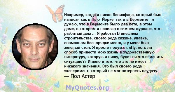 Например, когда я писал Левиафана, который был написан как в Нью -Йорке, так и в Вермонте - я думаю, что в Вермонте было два лета, в этом доме, о котором я написал в зимнем журнале, этот разбитый дом ... Я работал В