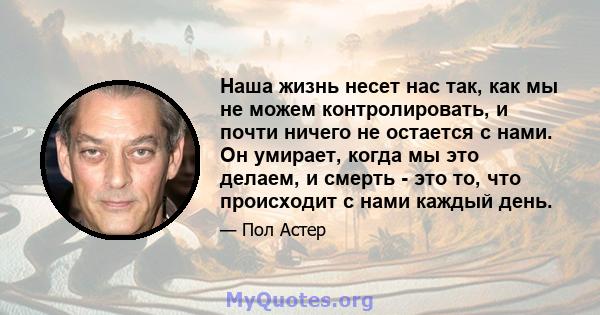 Наша жизнь несет нас так, как мы не можем контролировать, и почти ничего не остается с нами. Он умирает, когда мы это делаем, и смерть - это то, что происходит с нами каждый день.